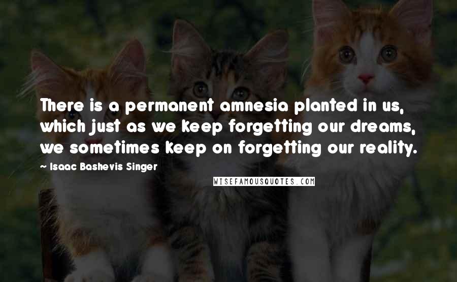 Isaac Bashevis Singer Quotes: There is a permanent amnesia planted in us, which just as we keep forgetting our dreams, we sometimes keep on forgetting our reality.