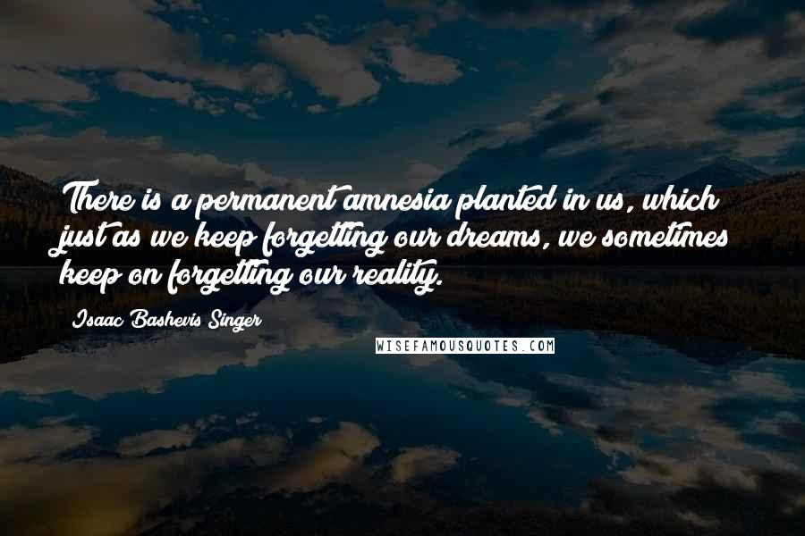 Isaac Bashevis Singer Quotes: There is a permanent amnesia planted in us, which just as we keep forgetting our dreams, we sometimes keep on forgetting our reality.