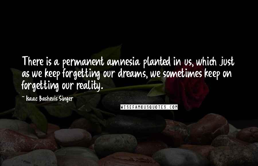 Isaac Bashevis Singer Quotes: There is a permanent amnesia planted in us, which just as we keep forgetting our dreams, we sometimes keep on forgetting our reality.