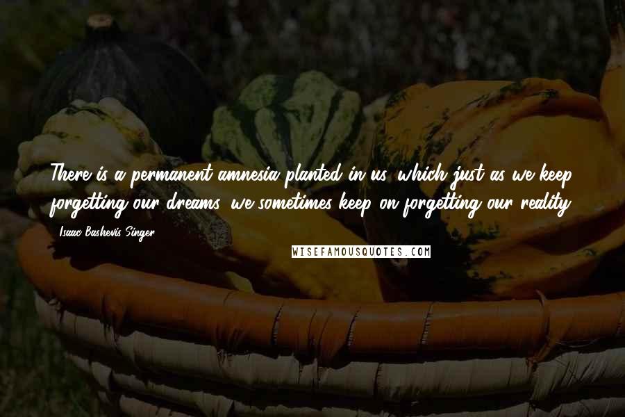 Isaac Bashevis Singer Quotes: There is a permanent amnesia planted in us, which just as we keep forgetting our dreams, we sometimes keep on forgetting our reality.