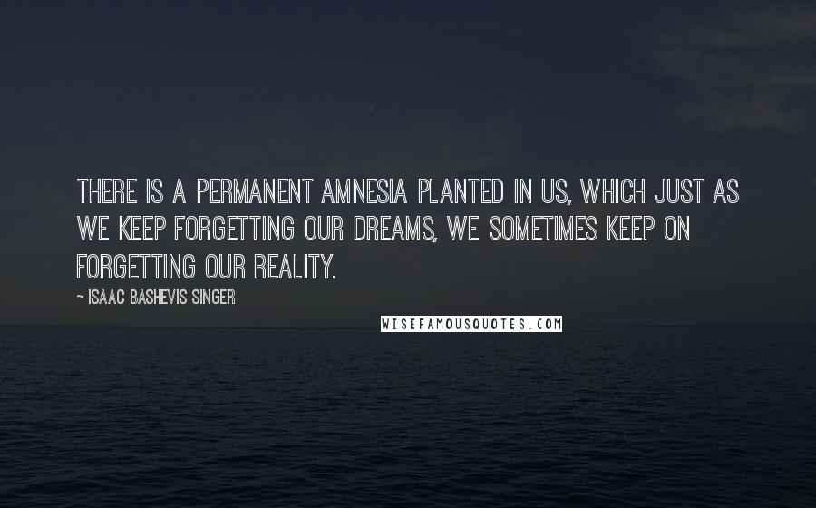 Isaac Bashevis Singer Quotes: There is a permanent amnesia planted in us, which just as we keep forgetting our dreams, we sometimes keep on forgetting our reality.