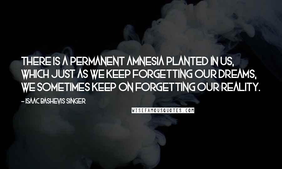 Isaac Bashevis Singer Quotes: There is a permanent amnesia planted in us, which just as we keep forgetting our dreams, we sometimes keep on forgetting our reality.