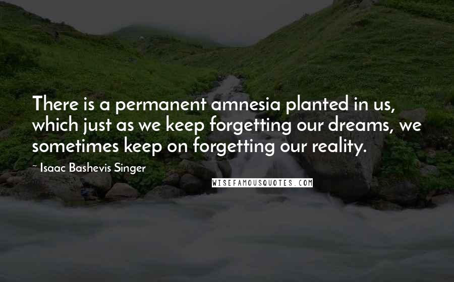 Isaac Bashevis Singer Quotes: There is a permanent amnesia planted in us, which just as we keep forgetting our dreams, we sometimes keep on forgetting our reality.