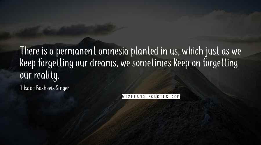 Isaac Bashevis Singer Quotes: There is a permanent amnesia planted in us, which just as we keep forgetting our dreams, we sometimes keep on forgetting our reality.