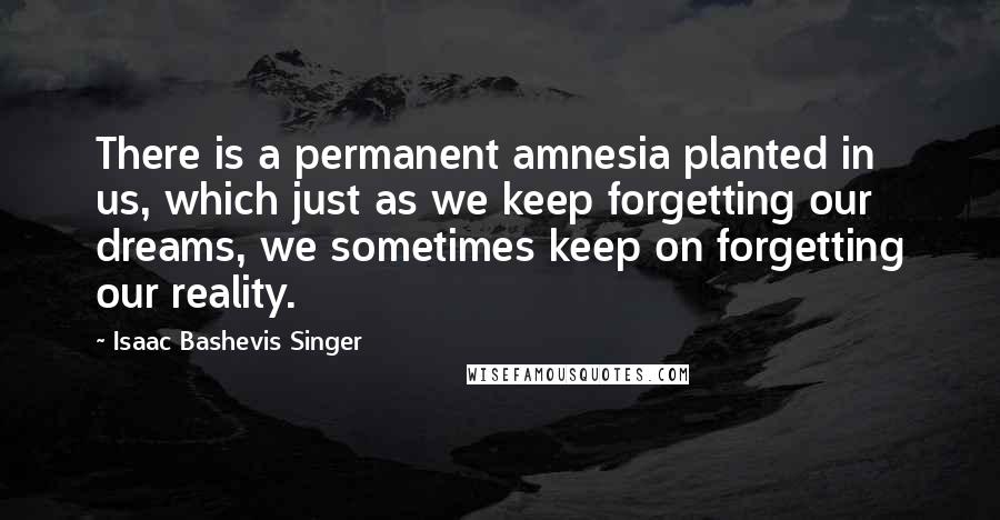 Isaac Bashevis Singer Quotes: There is a permanent amnesia planted in us, which just as we keep forgetting our dreams, we sometimes keep on forgetting our reality.