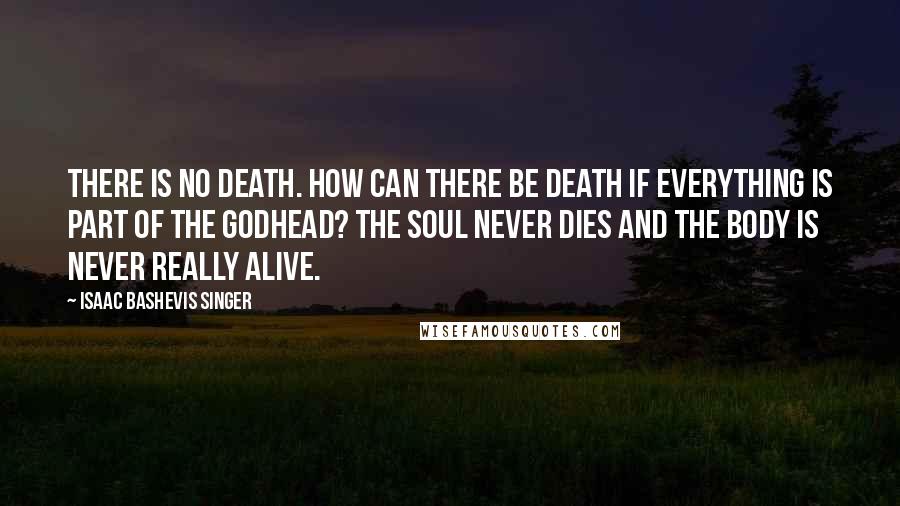 Isaac Bashevis Singer Quotes: There is no death. How can there be death if everything is part of the Godhead? The soul never dies and the body is never really alive.