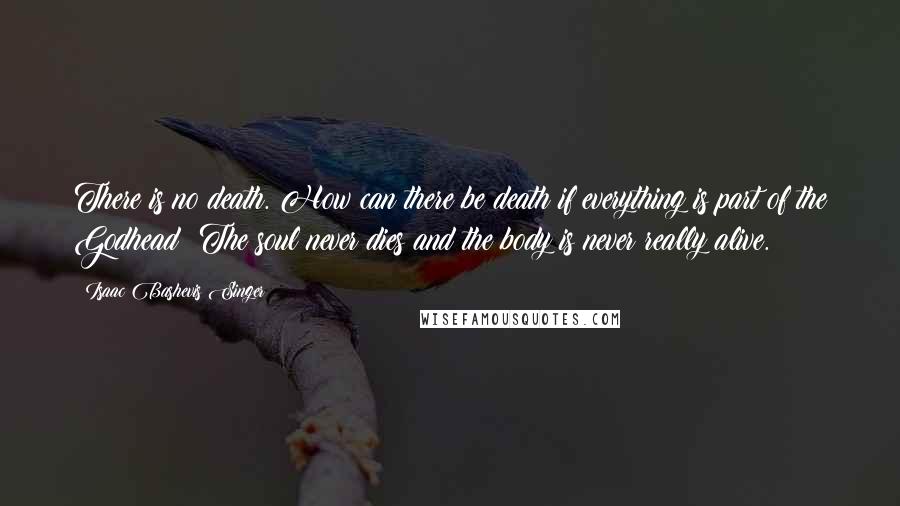 Isaac Bashevis Singer Quotes: There is no death. How can there be death if everything is part of the Godhead? The soul never dies and the body is never really alive.