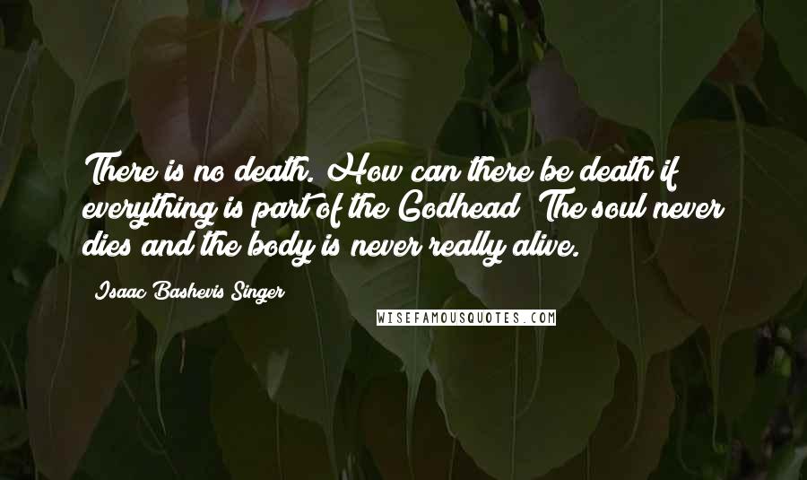 Isaac Bashevis Singer Quotes: There is no death. How can there be death if everything is part of the Godhead? The soul never dies and the body is never really alive.