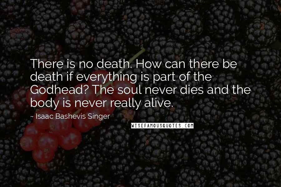 Isaac Bashevis Singer Quotes: There is no death. How can there be death if everything is part of the Godhead? The soul never dies and the body is never really alive.