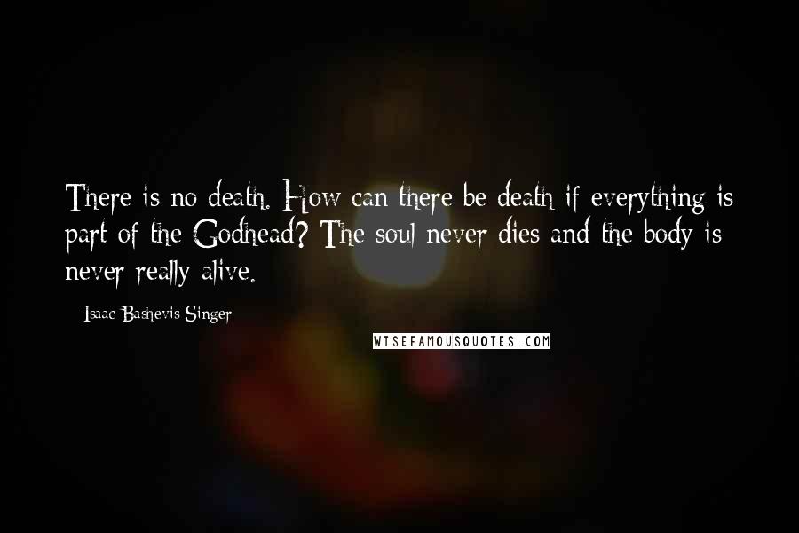 Isaac Bashevis Singer Quotes: There is no death. How can there be death if everything is part of the Godhead? The soul never dies and the body is never really alive.