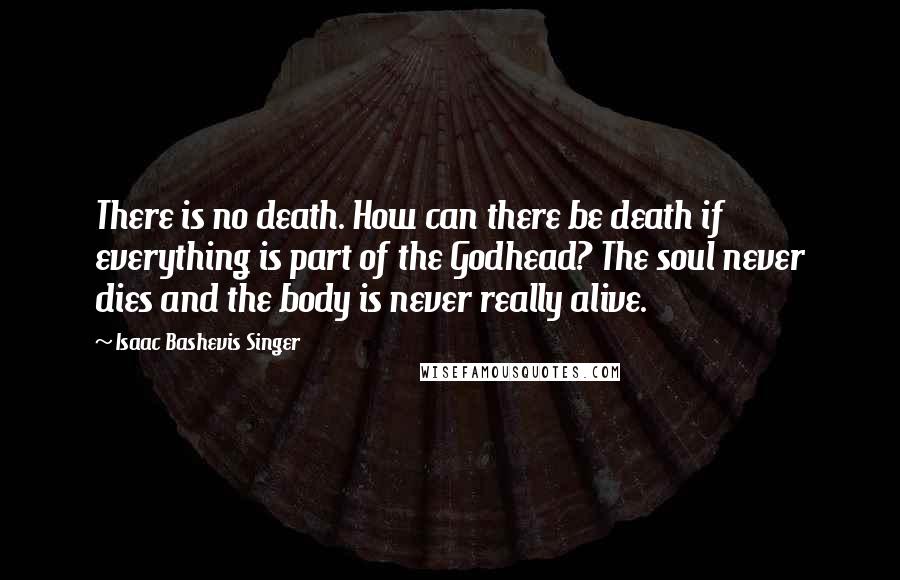 Isaac Bashevis Singer Quotes: There is no death. How can there be death if everything is part of the Godhead? The soul never dies and the body is never really alive.
