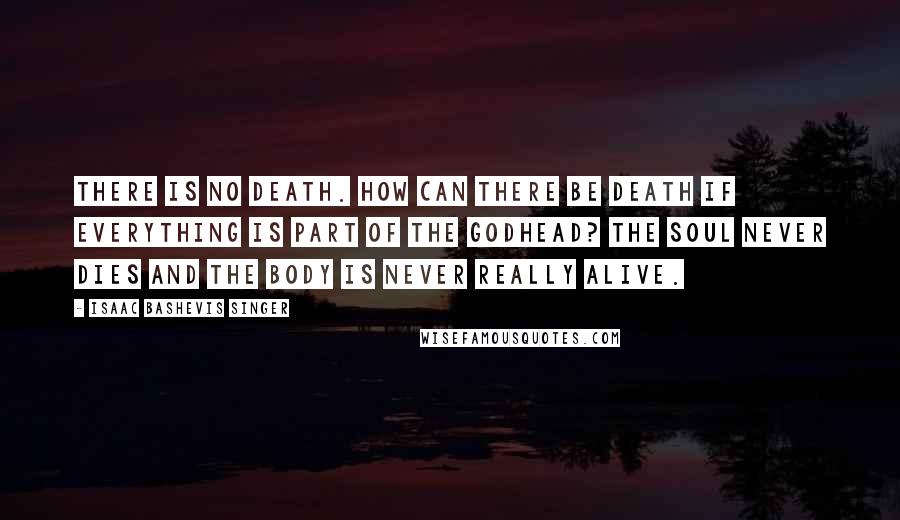 Isaac Bashevis Singer Quotes: There is no death. How can there be death if everything is part of the Godhead? The soul never dies and the body is never really alive.