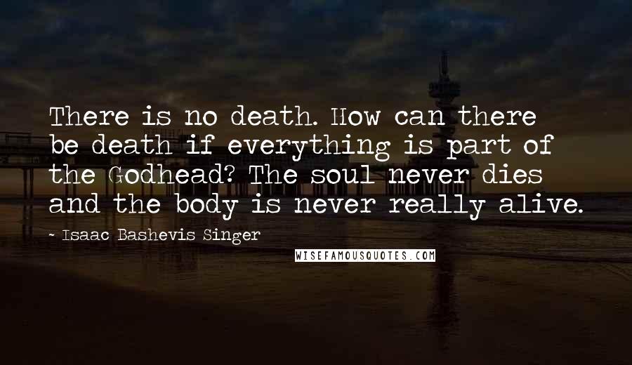 Isaac Bashevis Singer Quotes: There is no death. How can there be death if everything is part of the Godhead? The soul never dies and the body is never really alive.