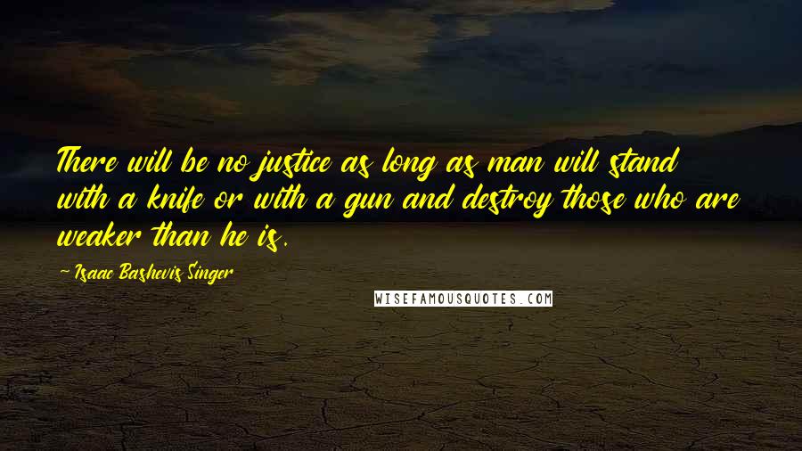 Isaac Bashevis Singer Quotes: There will be no justice as long as man will stand with a knife or with a gun and destroy those who are weaker than he is.