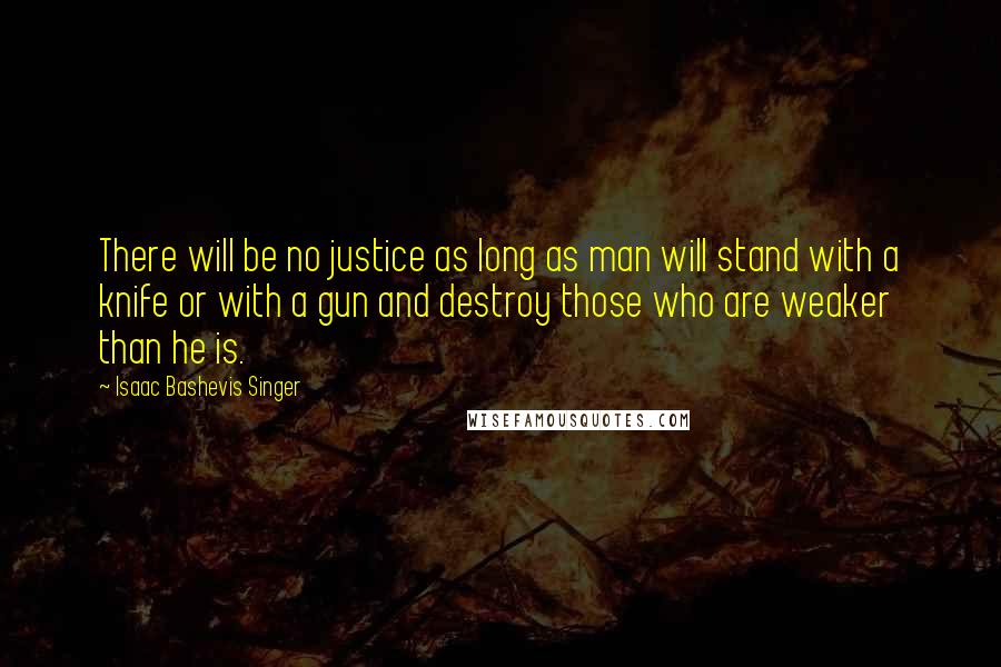 Isaac Bashevis Singer Quotes: There will be no justice as long as man will stand with a knife or with a gun and destroy those who are weaker than he is.