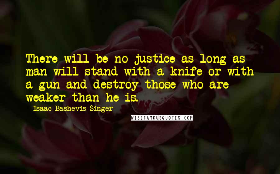 Isaac Bashevis Singer Quotes: There will be no justice as long as man will stand with a knife or with a gun and destroy those who are weaker than he is.