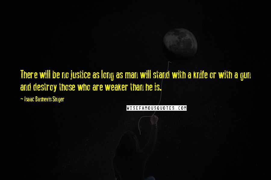 Isaac Bashevis Singer Quotes: There will be no justice as long as man will stand with a knife or with a gun and destroy those who are weaker than he is.