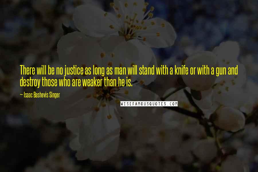 Isaac Bashevis Singer Quotes: There will be no justice as long as man will stand with a knife or with a gun and destroy those who are weaker than he is.