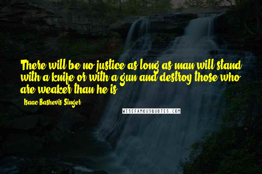 Isaac Bashevis Singer Quotes: There will be no justice as long as man will stand with a knife or with a gun and destroy those who are weaker than he is.