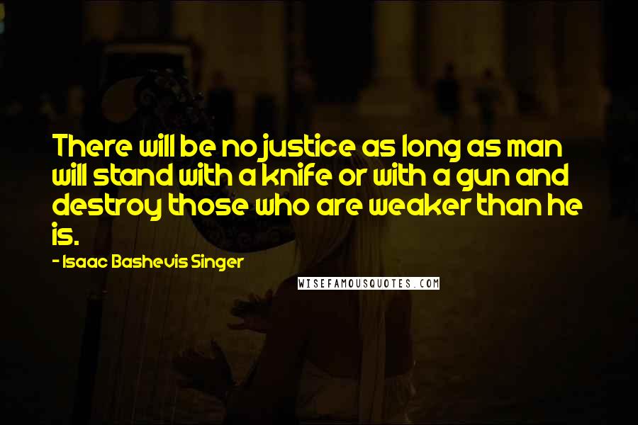 Isaac Bashevis Singer Quotes: There will be no justice as long as man will stand with a knife or with a gun and destroy those who are weaker than he is.