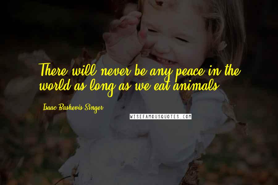 Isaac Bashevis Singer Quotes: There will never be any peace in the world as long as we eat animals.