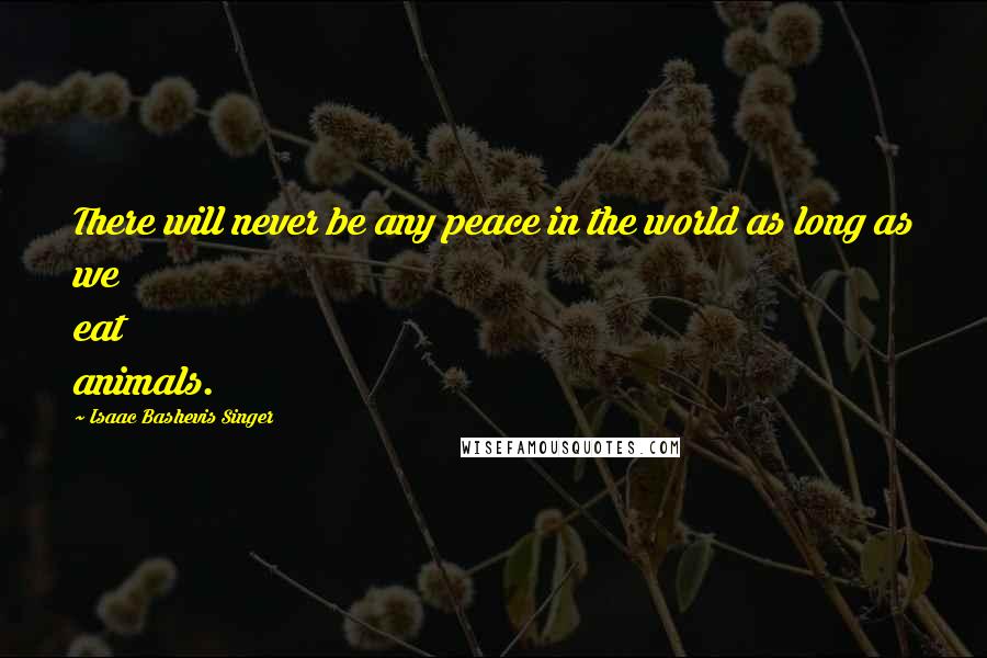 Isaac Bashevis Singer Quotes: There will never be any peace in the world as long as we eat animals.