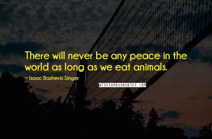 Isaac Bashevis Singer Quotes: There will never be any peace in the world as long as we eat animals.