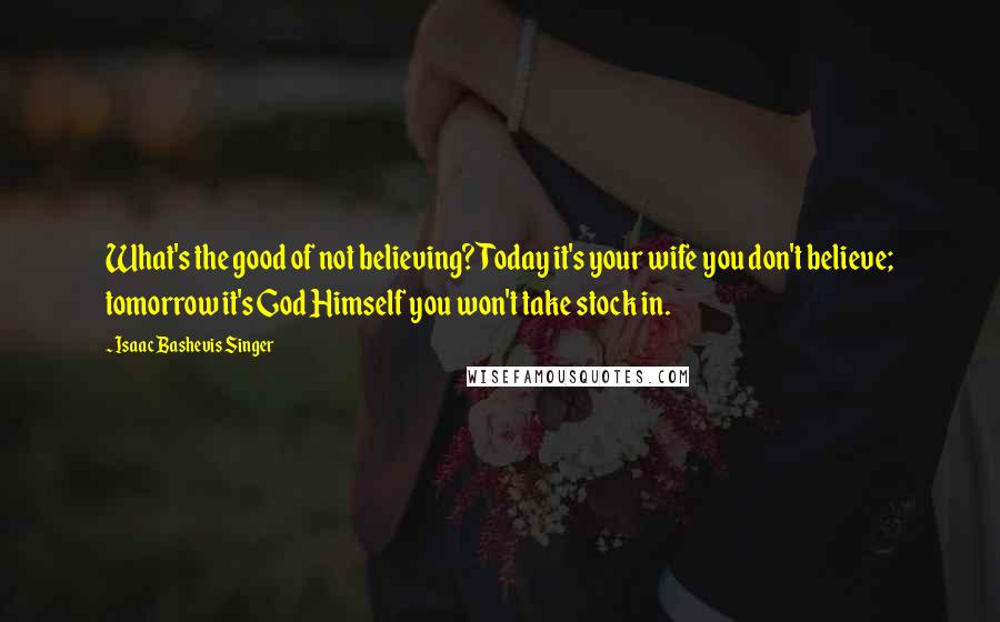 Isaac Bashevis Singer Quotes: What's the good of not believing? Today it's your wife you don't believe; tomorrow it's God Himself you won't take stock in.