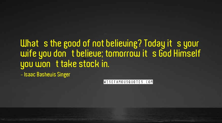 Isaac Bashevis Singer Quotes: What's the good of not believing? Today it's your wife you don't believe; tomorrow it's God Himself you won't take stock in.