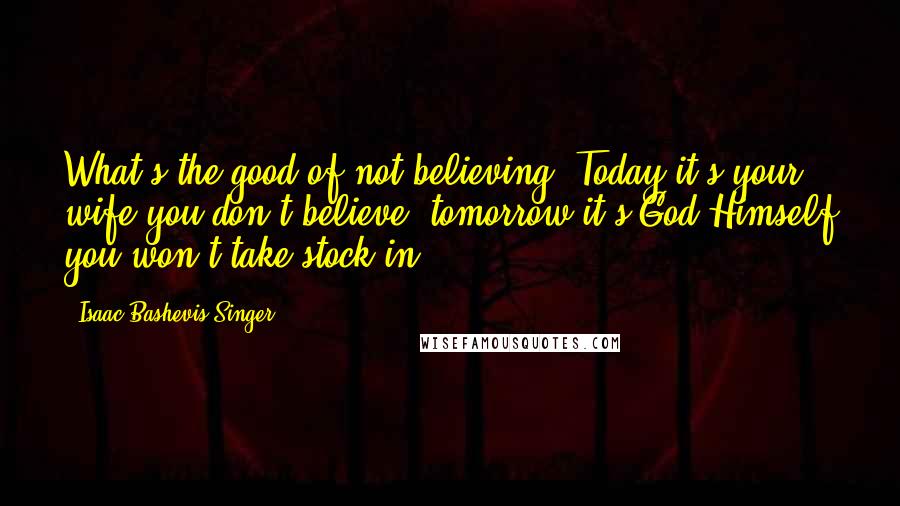 Isaac Bashevis Singer Quotes: What's the good of not believing? Today it's your wife you don't believe; tomorrow it's God Himself you won't take stock in.