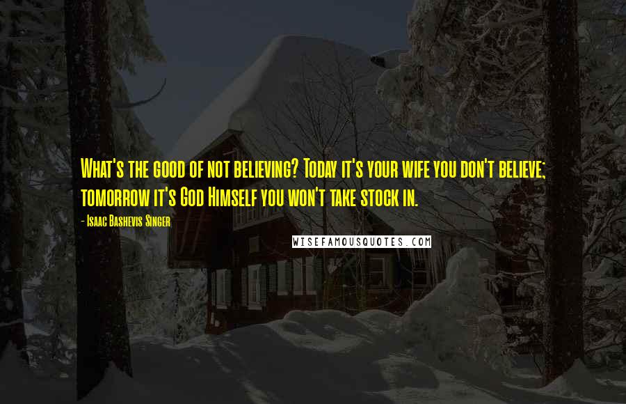 Isaac Bashevis Singer Quotes: What's the good of not believing? Today it's your wife you don't believe; tomorrow it's God Himself you won't take stock in.