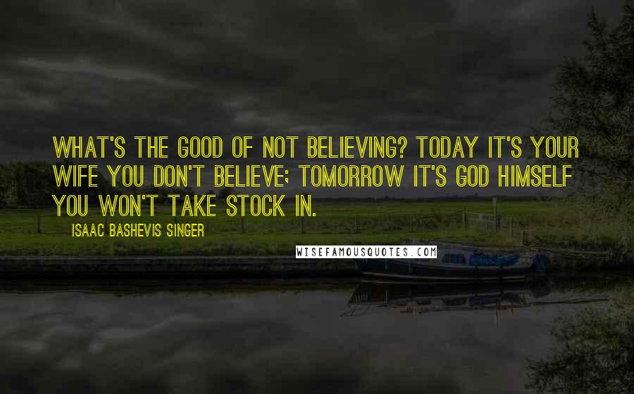 Isaac Bashevis Singer Quotes: What's the good of not believing? Today it's your wife you don't believe; tomorrow it's God Himself you won't take stock in.