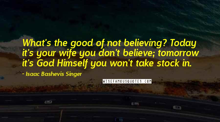 Isaac Bashevis Singer Quotes: What's the good of not believing? Today it's your wife you don't believe; tomorrow it's God Himself you won't take stock in.