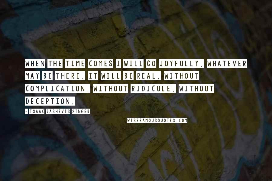 Isaac Bashevis Singer Quotes: When the time comes I will go joyfully. Whatever may be there, it will be real, without complication, without ridicule, without deception.