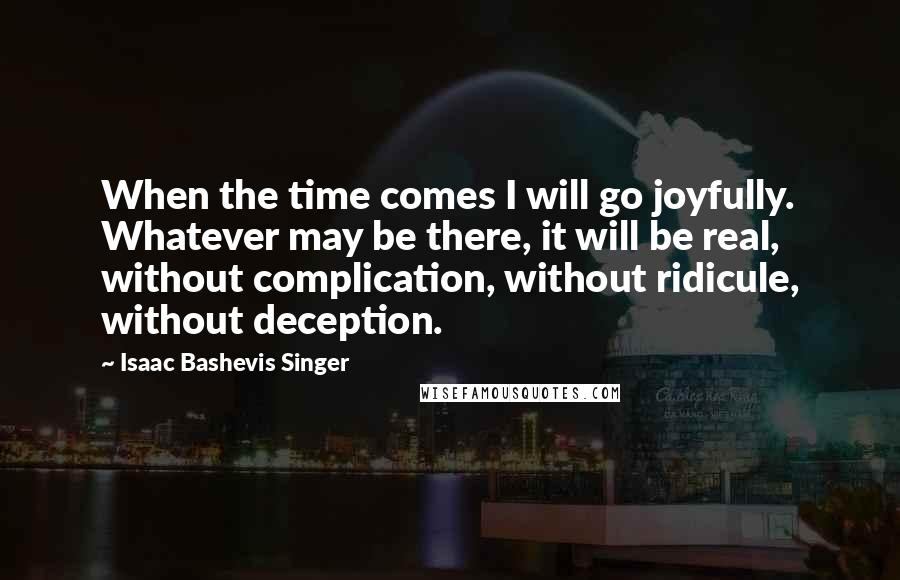 Isaac Bashevis Singer Quotes: When the time comes I will go joyfully. Whatever may be there, it will be real, without complication, without ridicule, without deception.