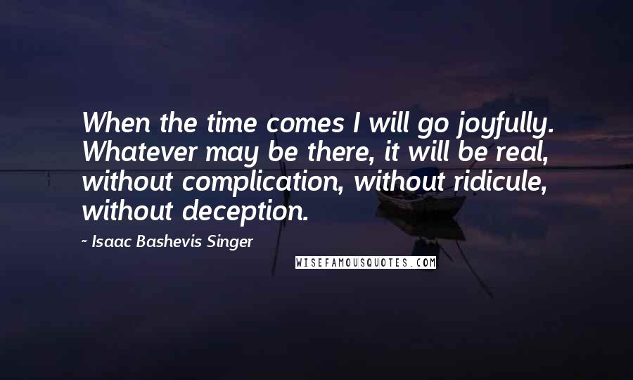 Isaac Bashevis Singer Quotes: When the time comes I will go joyfully. Whatever may be there, it will be real, without complication, without ridicule, without deception.