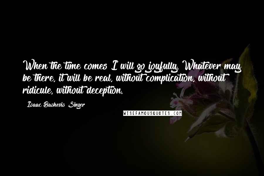 Isaac Bashevis Singer Quotes: When the time comes I will go joyfully. Whatever may be there, it will be real, without complication, without ridicule, without deception.