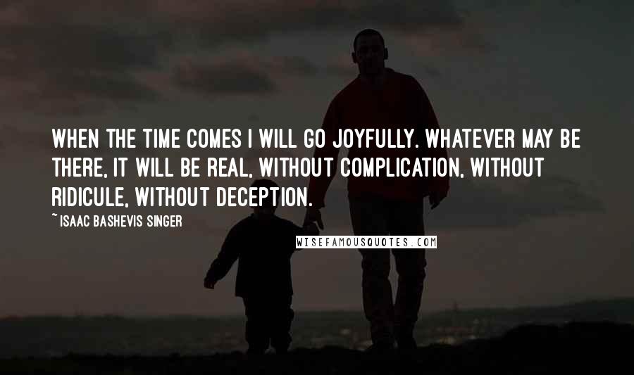 Isaac Bashevis Singer Quotes: When the time comes I will go joyfully. Whatever may be there, it will be real, without complication, without ridicule, without deception.