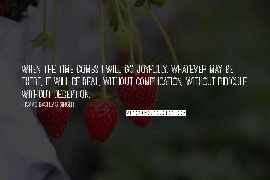 Isaac Bashevis Singer Quotes: When the time comes I will go joyfully. Whatever may be there, it will be real, without complication, without ridicule, without deception.