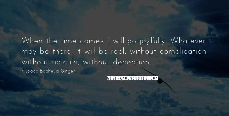 Isaac Bashevis Singer Quotes: When the time comes I will go joyfully. Whatever may be there, it will be real, without complication, without ridicule, without deception.