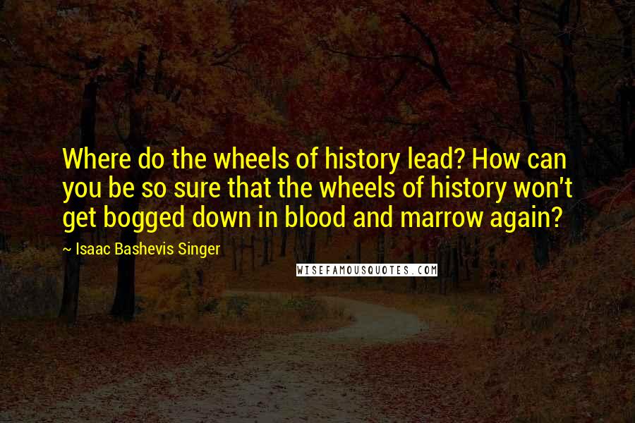 Isaac Bashevis Singer Quotes: Where do the wheels of history lead? How can you be so sure that the wheels of history won't get bogged down in blood and marrow again?