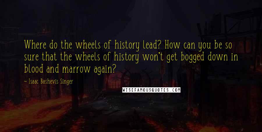 Isaac Bashevis Singer Quotes: Where do the wheels of history lead? How can you be so sure that the wheels of history won't get bogged down in blood and marrow again?