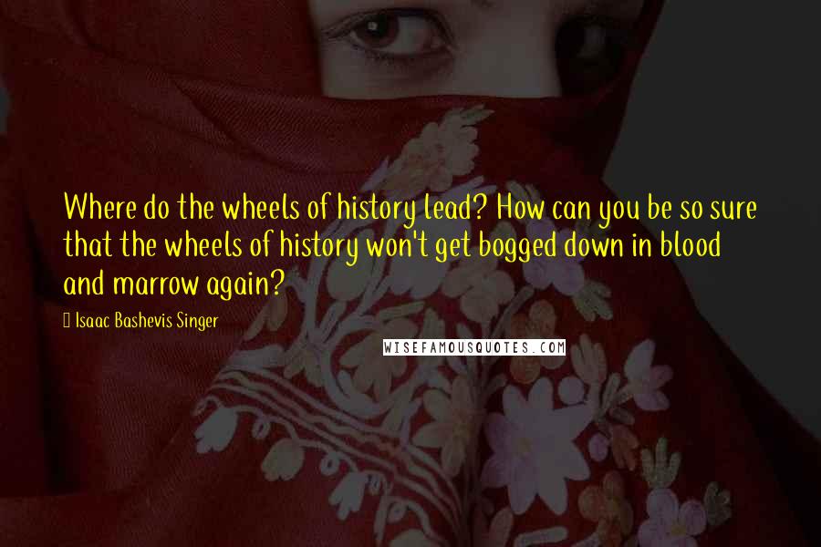 Isaac Bashevis Singer Quotes: Where do the wheels of history lead? How can you be so sure that the wheels of history won't get bogged down in blood and marrow again?