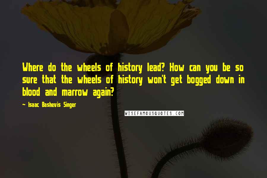 Isaac Bashevis Singer Quotes: Where do the wheels of history lead? How can you be so sure that the wheels of history won't get bogged down in blood and marrow again?