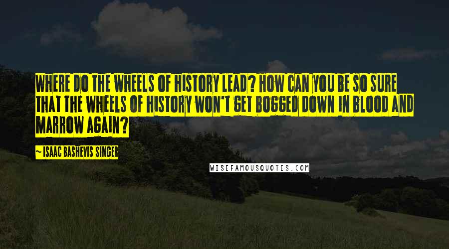 Isaac Bashevis Singer Quotes: Where do the wheels of history lead? How can you be so sure that the wheels of history won't get bogged down in blood and marrow again?