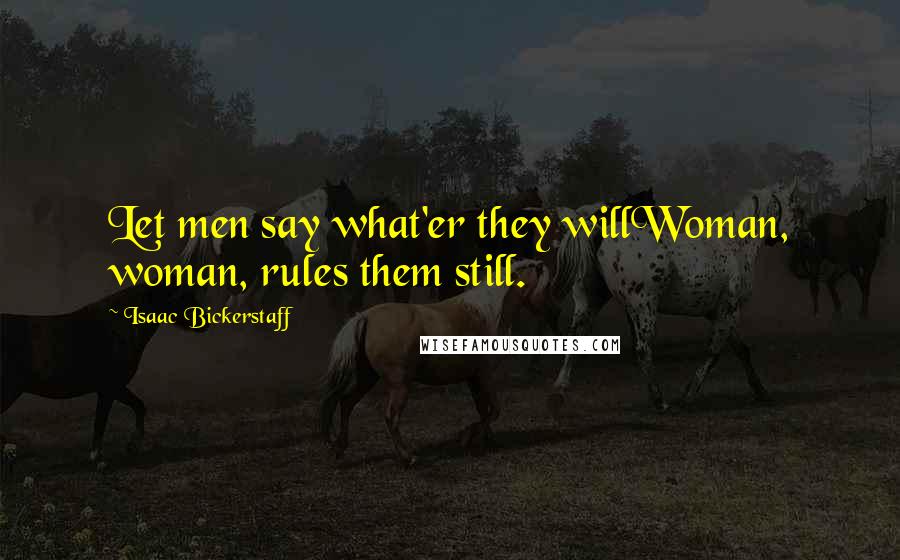 Isaac Bickerstaff Quotes: Let men say what'er they willWoman, woman, rules them still.