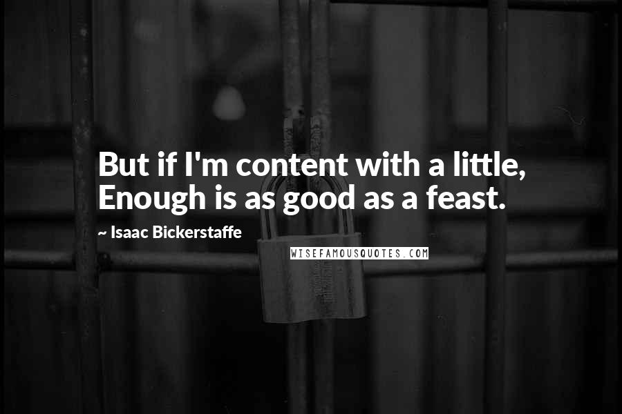 Isaac Bickerstaffe Quotes: But if I'm content with a little, Enough is as good as a feast.