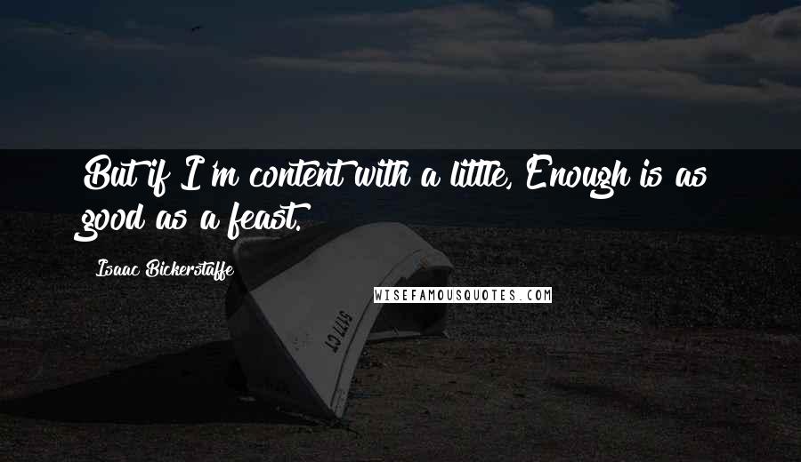 Isaac Bickerstaffe Quotes: But if I'm content with a little, Enough is as good as a feast.