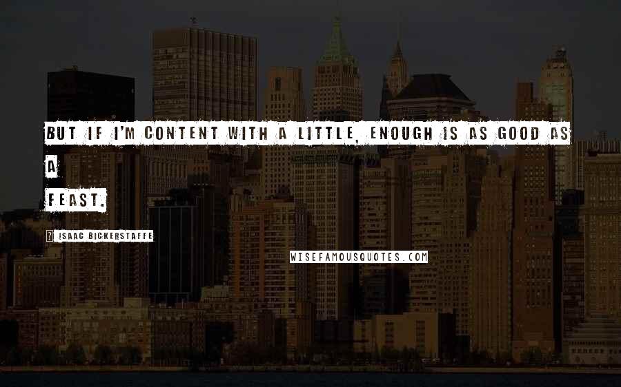 Isaac Bickerstaffe Quotes: But if I'm content with a little, Enough is as good as a feast.