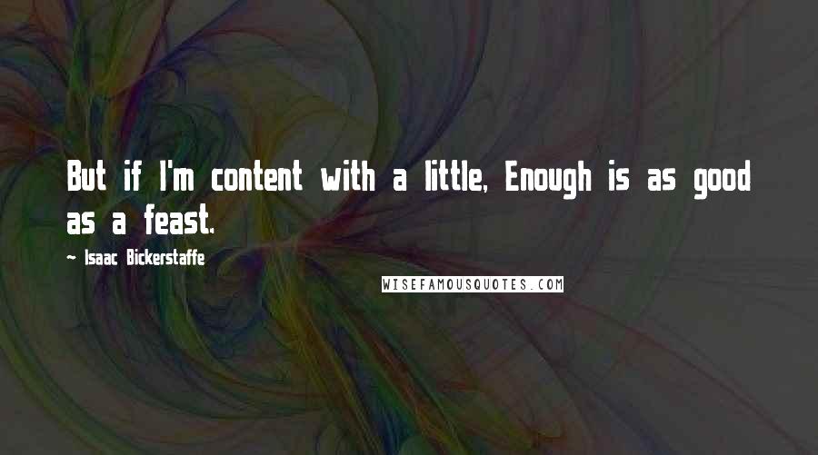 Isaac Bickerstaffe Quotes: But if I'm content with a little, Enough is as good as a feast.